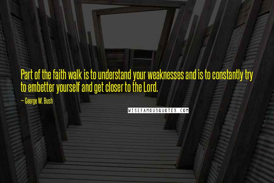 George W. Bush Quotes: Part of the faith walk is to understand your weaknesses and is to constantly try to embetter yourself and get closer to the Lord.