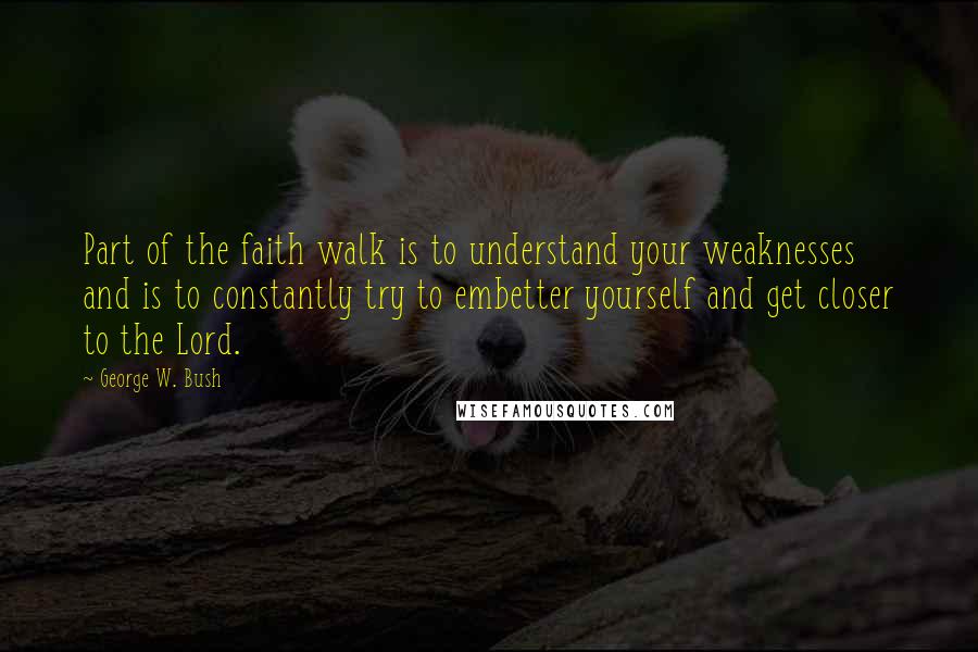 George W. Bush Quotes: Part of the faith walk is to understand your weaknesses and is to constantly try to embetter yourself and get closer to the Lord.