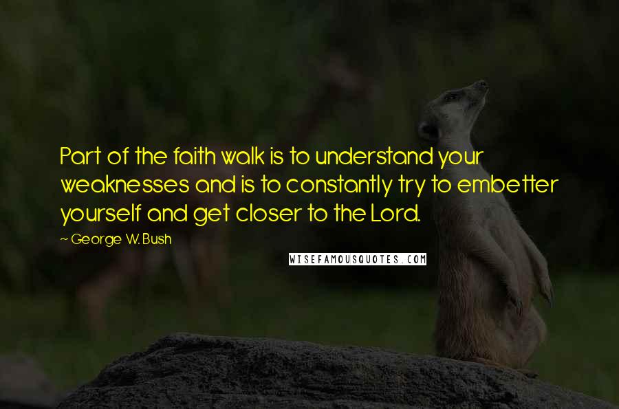 George W. Bush Quotes: Part of the faith walk is to understand your weaknesses and is to constantly try to embetter yourself and get closer to the Lord.