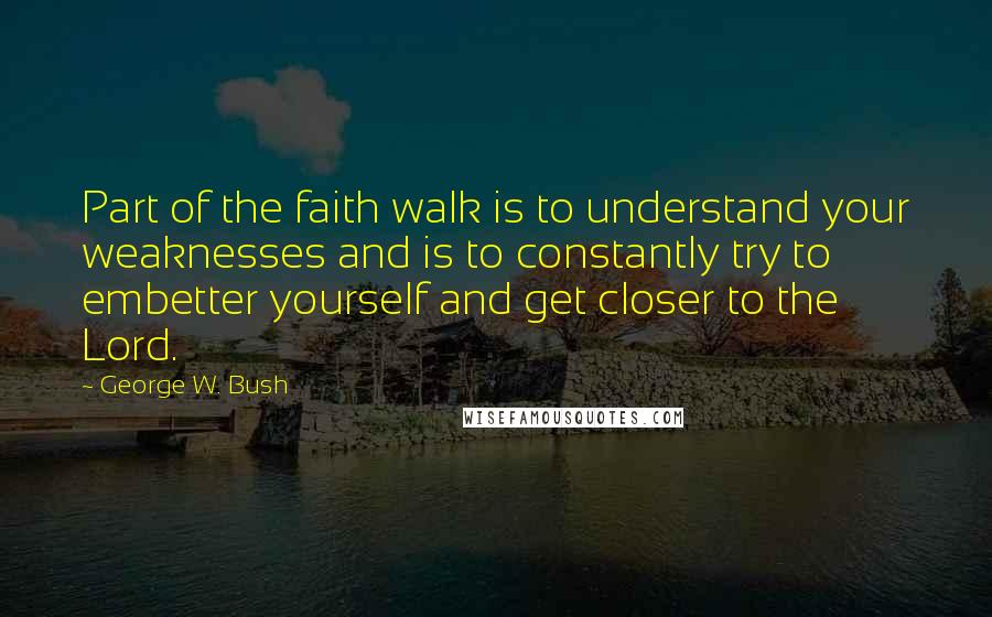 George W. Bush Quotes: Part of the faith walk is to understand your weaknesses and is to constantly try to embetter yourself and get closer to the Lord.