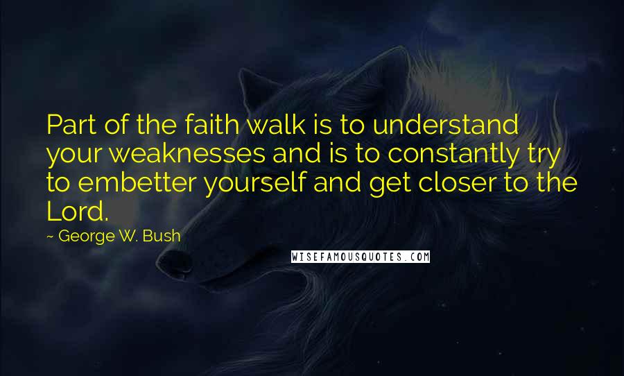 George W. Bush Quotes: Part of the faith walk is to understand your weaknesses and is to constantly try to embetter yourself and get closer to the Lord.