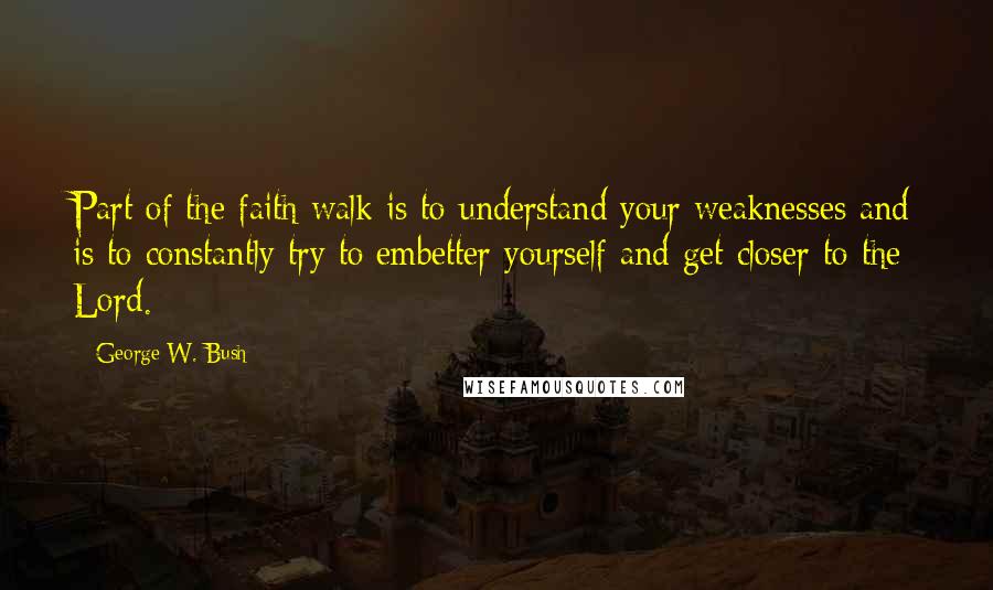 George W. Bush Quotes: Part of the faith walk is to understand your weaknesses and is to constantly try to embetter yourself and get closer to the Lord.