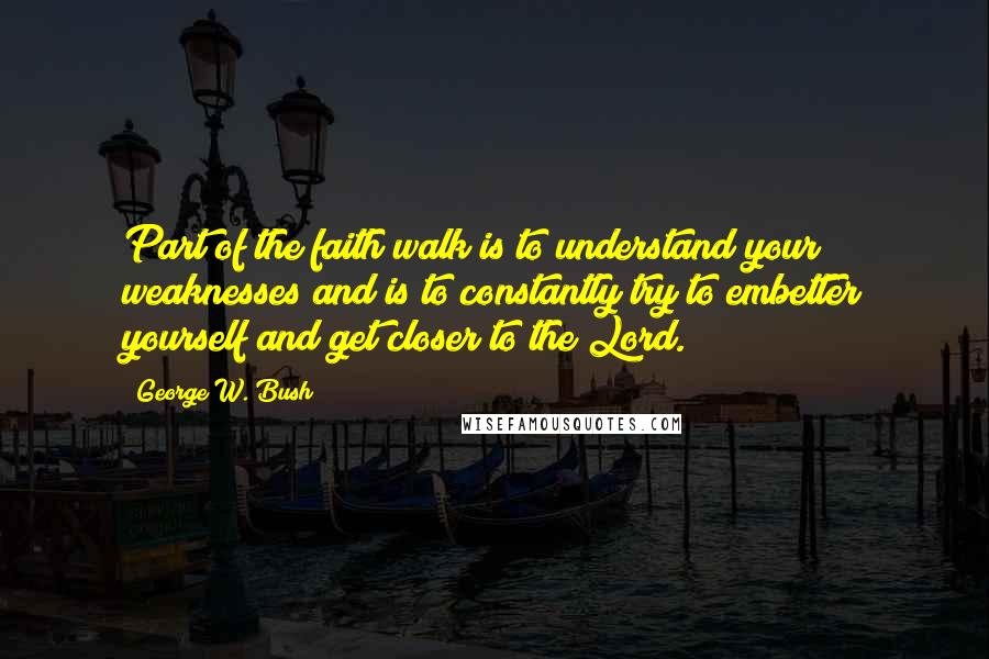 George W. Bush Quotes: Part of the faith walk is to understand your weaknesses and is to constantly try to embetter yourself and get closer to the Lord.