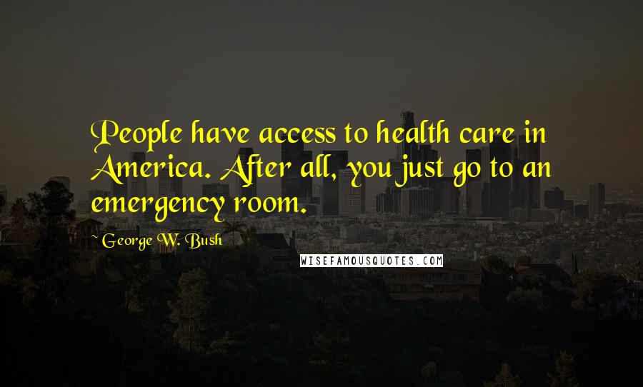 George W. Bush Quotes: People have access to health care in America. After all, you just go to an emergency room.