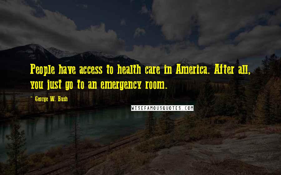 George W. Bush Quotes: People have access to health care in America. After all, you just go to an emergency room.