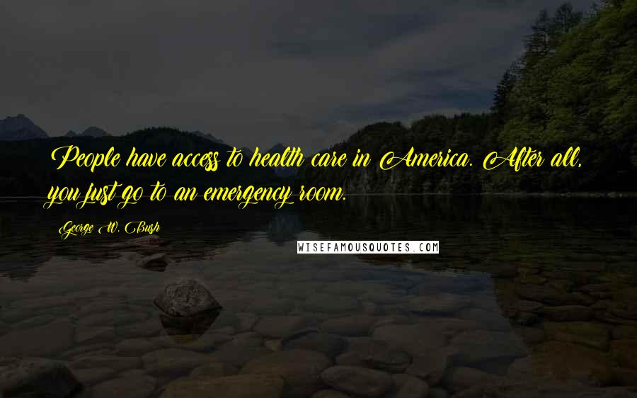 George W. Bush Quotes: People have access to health care in America. After all, you just go to an emergency room.