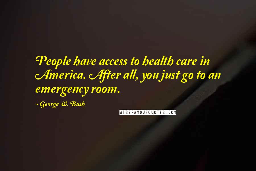 George W. Bush Quotes: People have access to health care in America. After all, you just go to an emergency room.