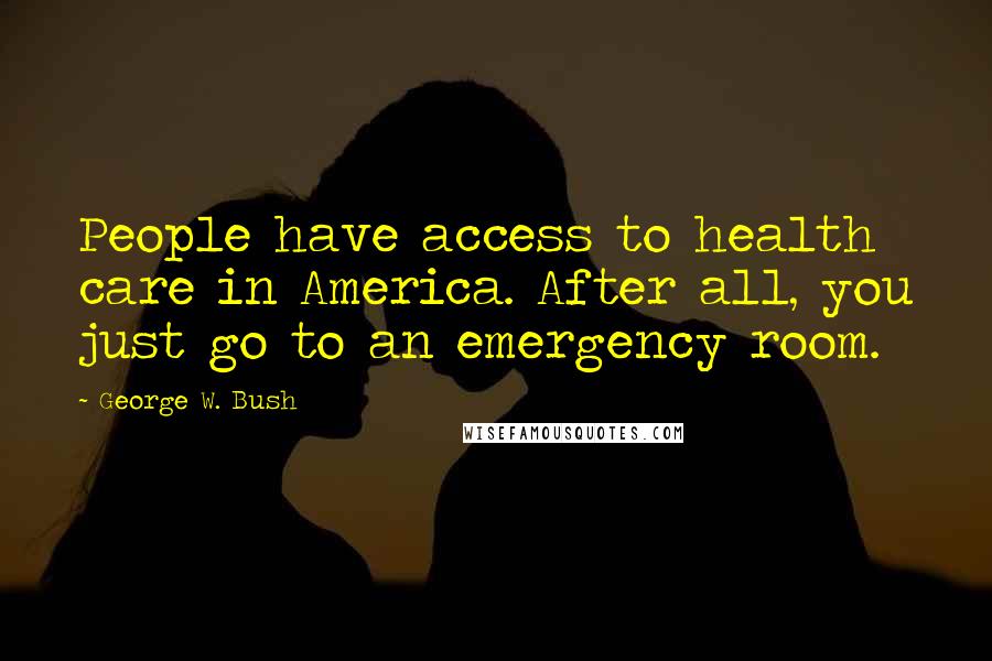 George W. Bush Quotes: People have access to health care in America. After all, you just go to an emergency room.
