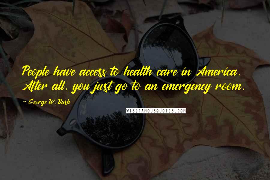 George W. Bush Quotes: People have access to health care in America. After all, you just go to an emergency room.