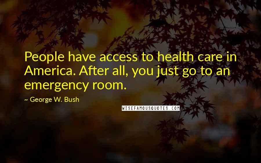 George W. Bush Quotes: People have access to health care in America. After all, you just go to an emergency room.