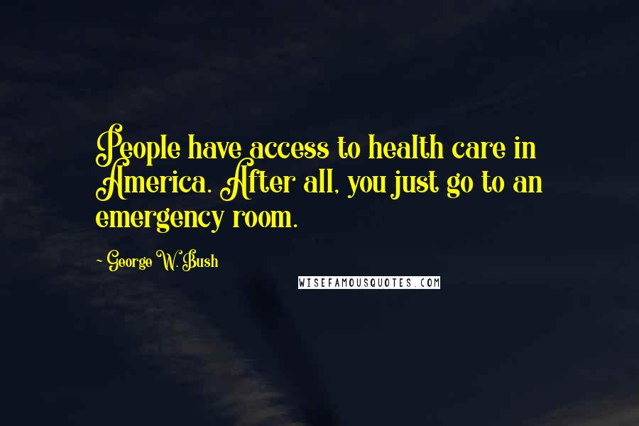 George W. Bush Quotes: People have access to health care in America. After all, you just go to an emergency room.