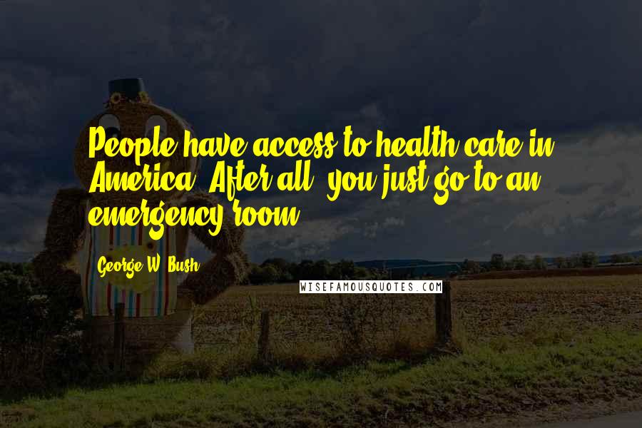 George W. Bush Quotes: People have access to health care in America. After all, you just go to an emergency room.