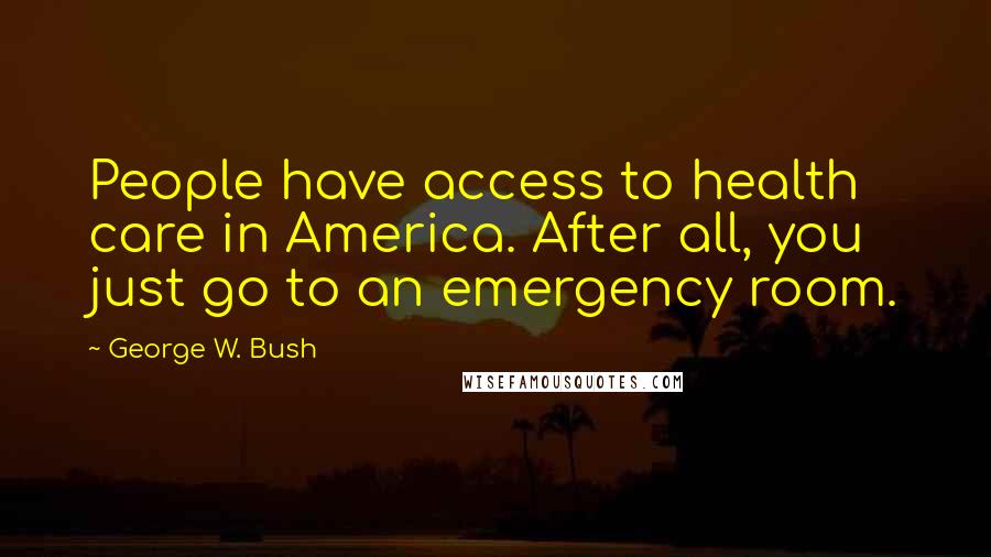 George W. Bush Quotes: People have access to health care in America. After all, you just go to an emergency room.