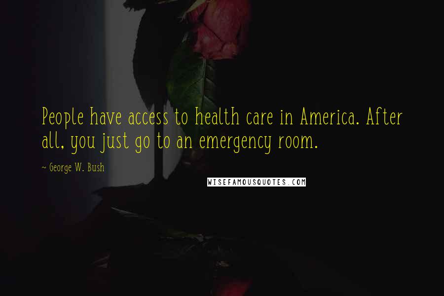 George W. Bush Quotes: People have access to health care in America. After all, you just go to an emergency room.