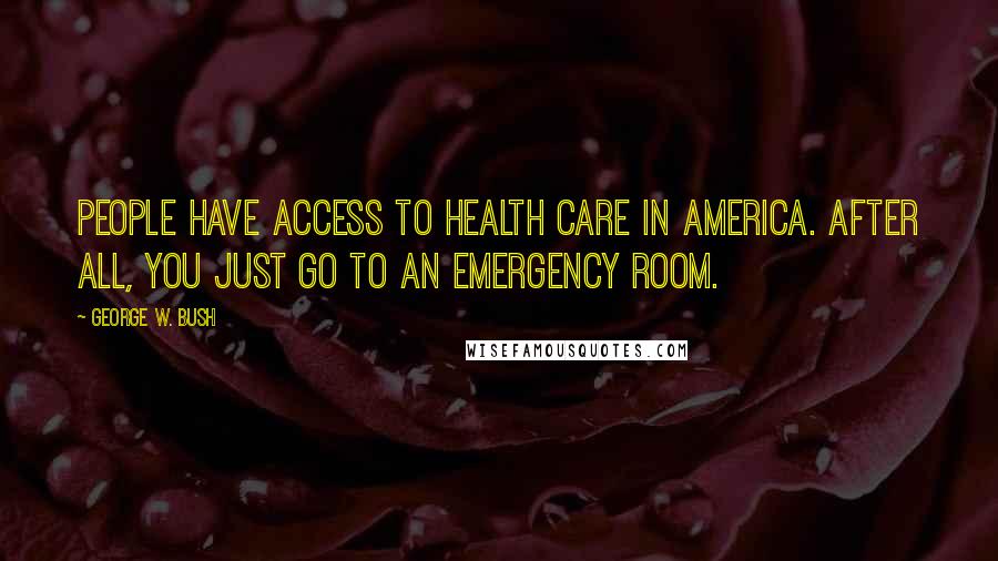 George W. Bush Quotes: People have access to health care in America. After all, you just go to an emergency room.