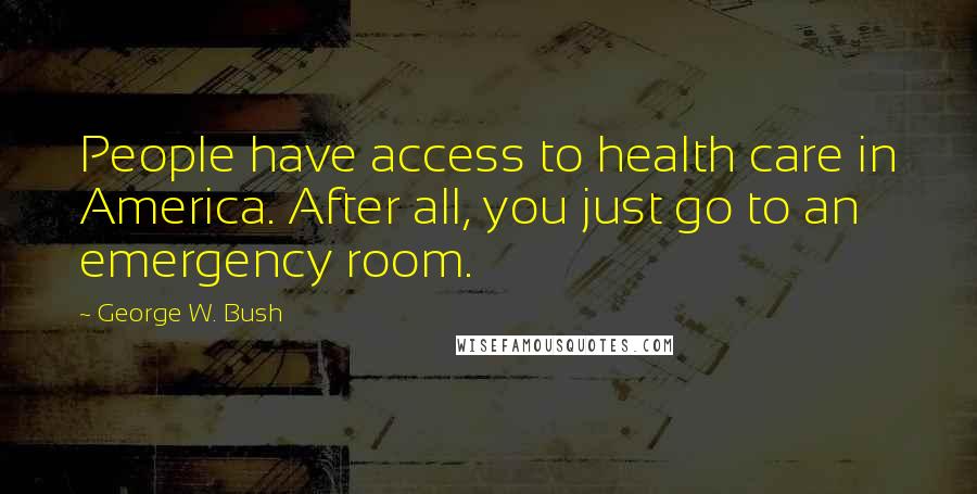 George W. Bush Quotes: People have access to health care in America. After all, you just go to an emergency room.