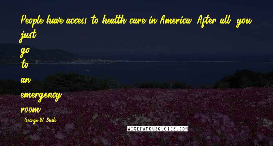 George W. Bush Quotes: People have access to health care in America. After all, you just go to an emergency room.