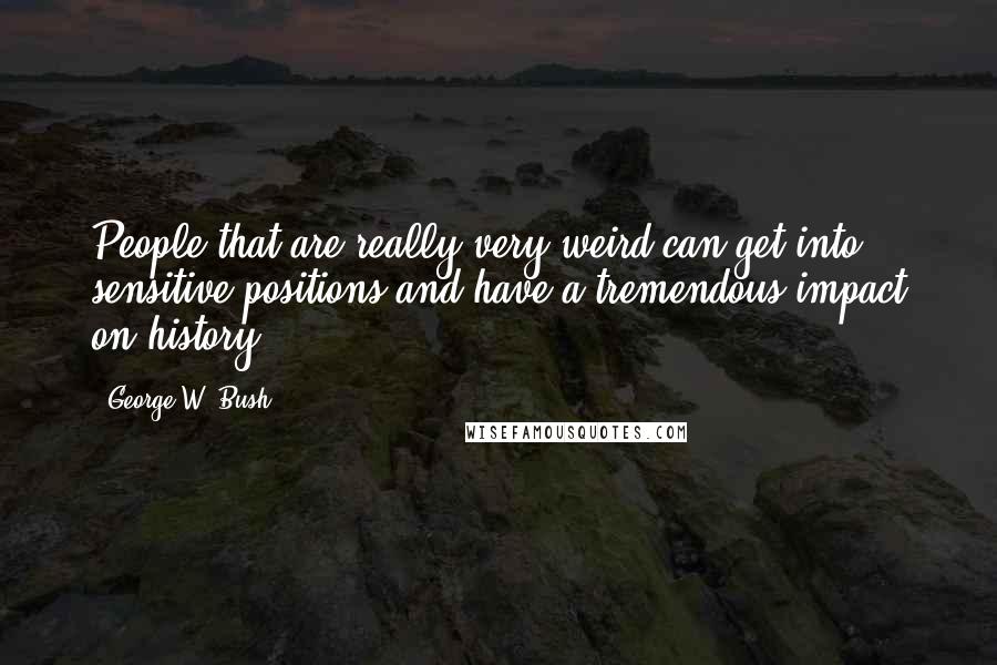 George W. Bush Quotes: People that are really very weird can get into sensitive positions and have a tremendous impact on history.