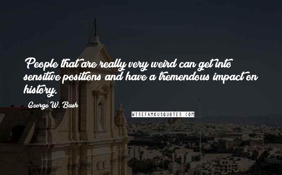 George W. Bush Quotes: People that are really very weird can get into sensitive positions and have a tremendous impact on history.