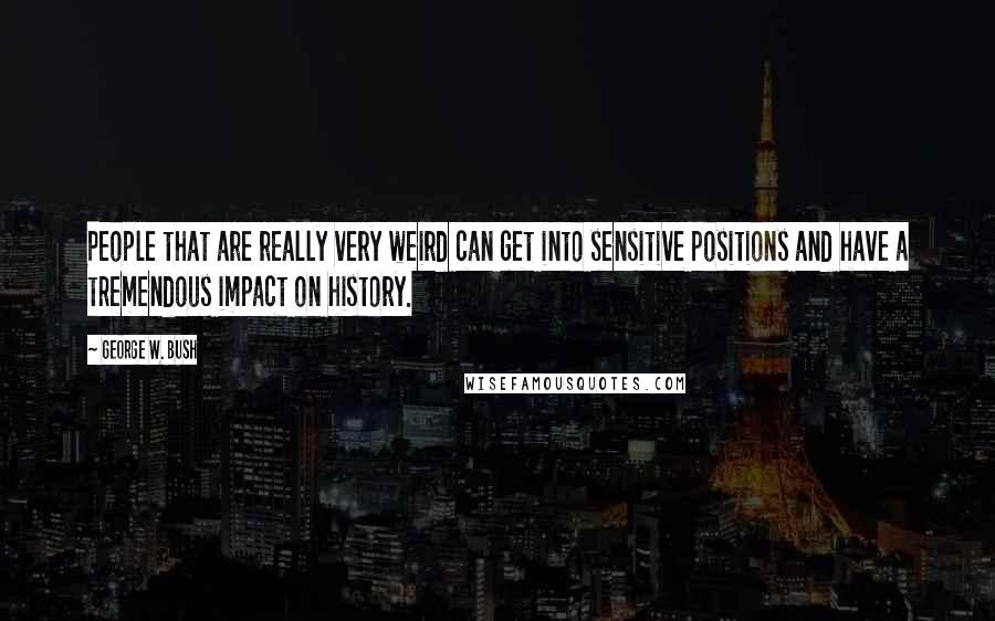 George W. Bush Quotes: People that are really very weird can get into sensitive positions and have a tremendous impact on history.