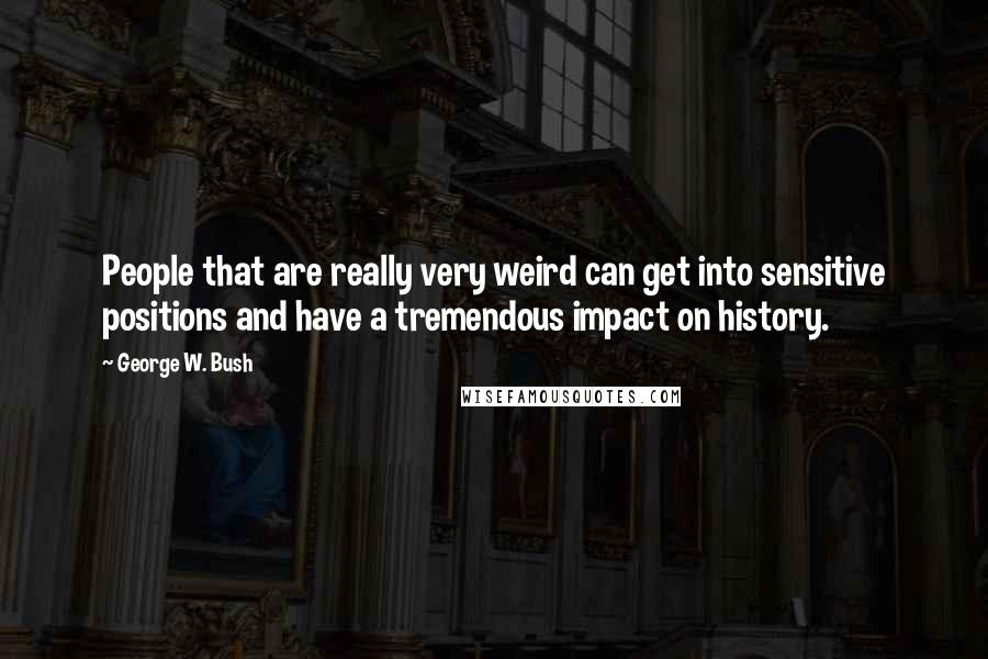 George W. Bush Quotes: People that are really very weird can get into sensitive positions and have a tremendous impact on history.