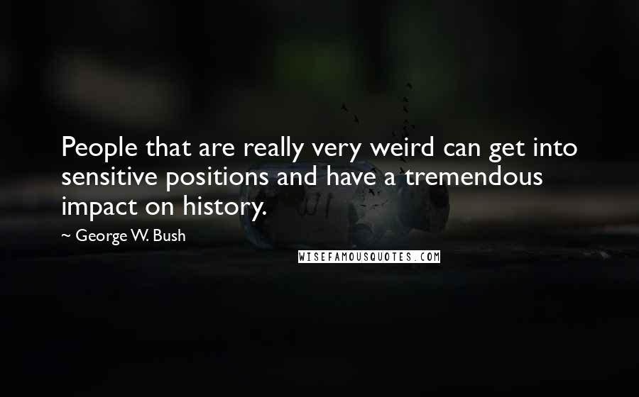 George W. Bush Quotes: People that are really very weird can get into sensitive positions and have a tremendous impact on history.