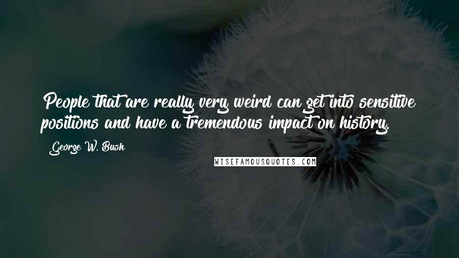 George W. Bush Quotes: People that are really very weird can get into sensitive positions and have a tremendous impact on history.