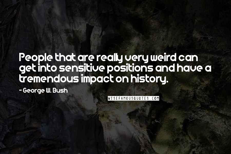 George W. Bush Quotes: People that are really very weird can get into sensitive positions and have a tremendous impact on history.