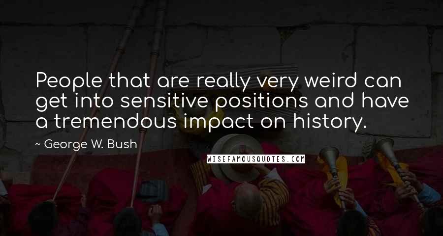 George W. Bush Quotes: People that are really very weird can get into sensitive positions and have a tremendous impact on history.