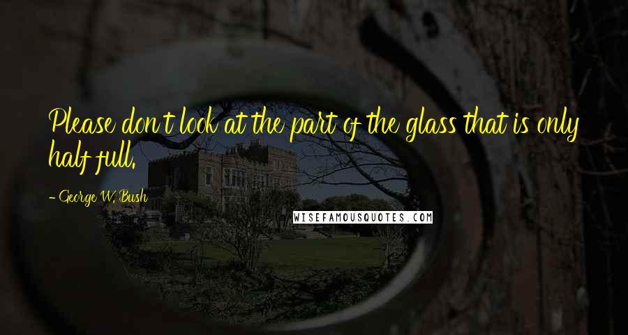 George W. Bush Quotes: Please don't look at the part of the glass that is only half full.