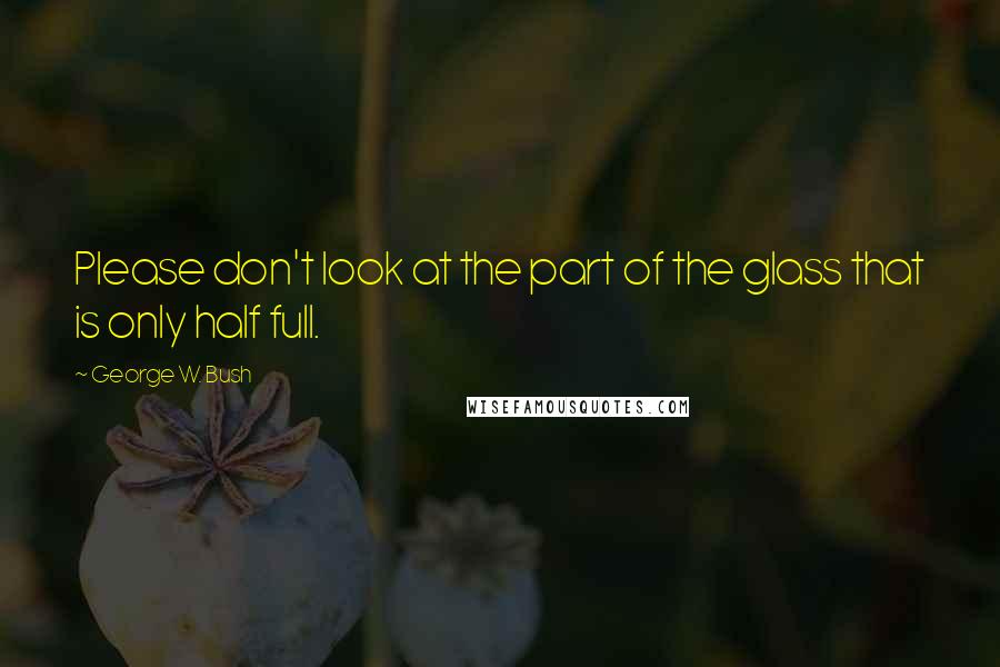 George W. Bush Quotes: Please don't look at the part of the glass that is only half full.