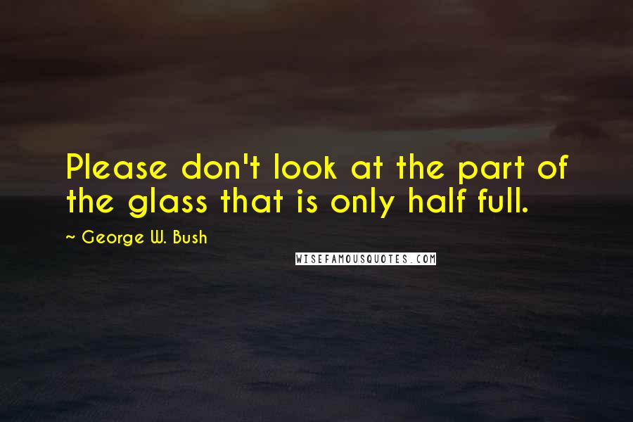 George W. Bush Quotes: Please don't look at the part of the glass that is only half full.