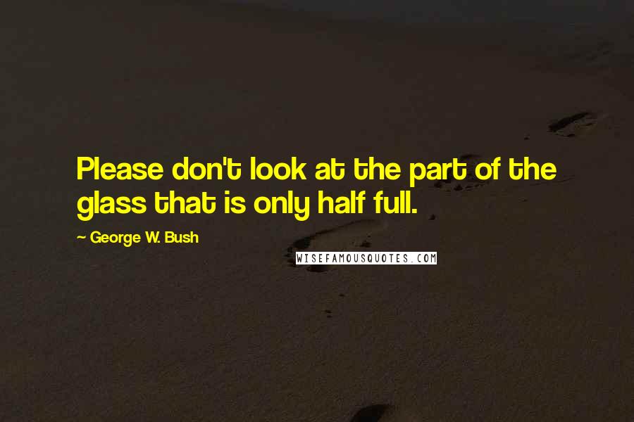 George W. Bush Quotes: Please don't look at the part of the glass that is only half full.