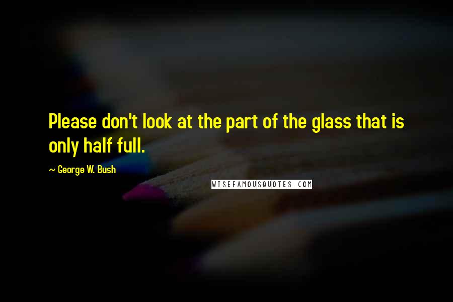 George W. Bush Quotes: Please don't look at the part of the glass that is only half full.