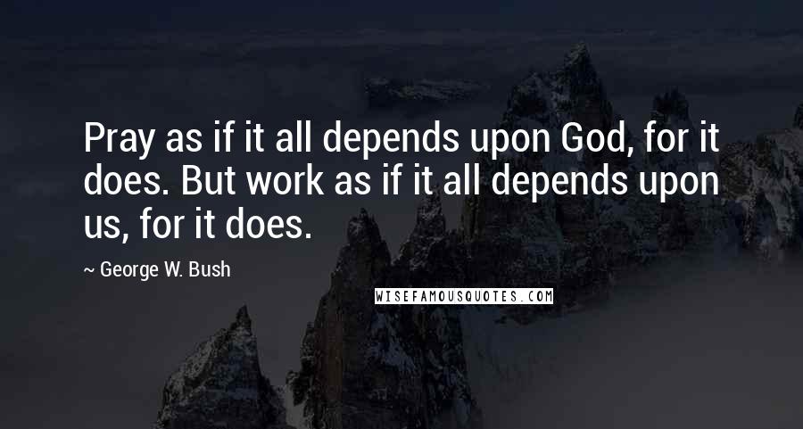 George W. Bush Quotes: Pray as if it all depends upon God, for it does. But work as if it all depends upon us, for it does.