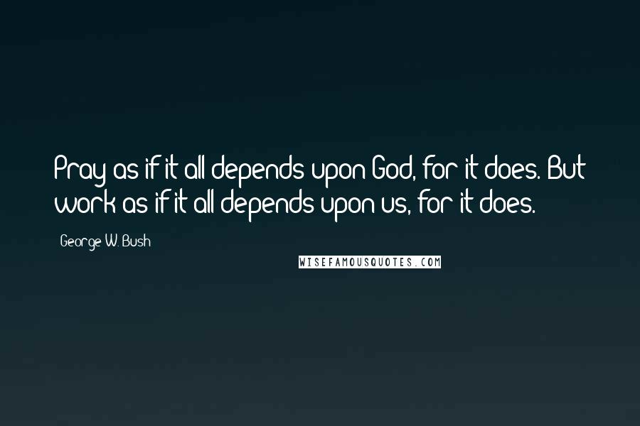 George W. Bush Quotes: Pray as if it all depends upon God, for it does. But work as if it all depends upon us, for it does.