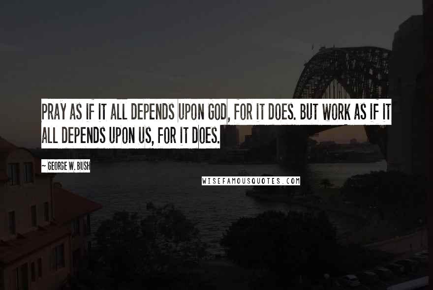 George W. Bush Quotes: Pray as if it all depends upon God, for it does. But work as if it all depends upon us, for it does.