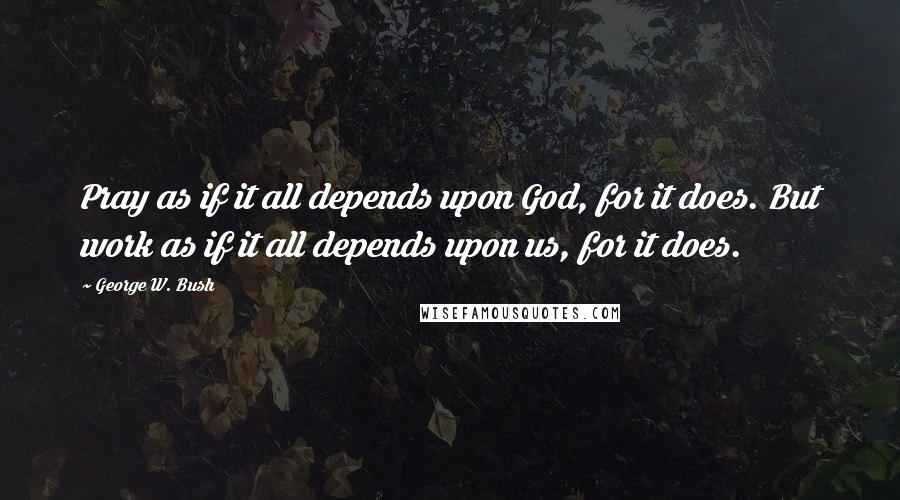 George W. Bush Quotes: Pray as if it all depends upon God, for it does. But work as if it all depends upon us, for it does.