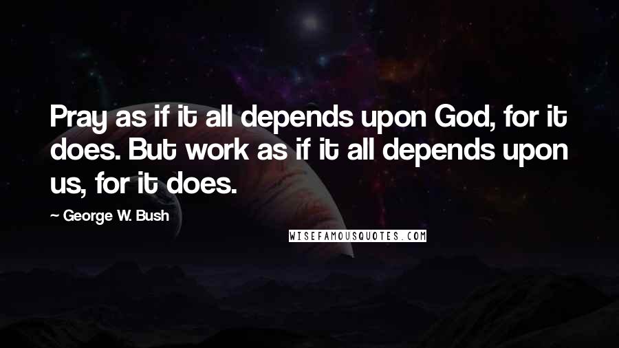 George W. Bush Quotes: Pray as if it all depends upon God, for it does. But work as if it all depends upon us, for it does.