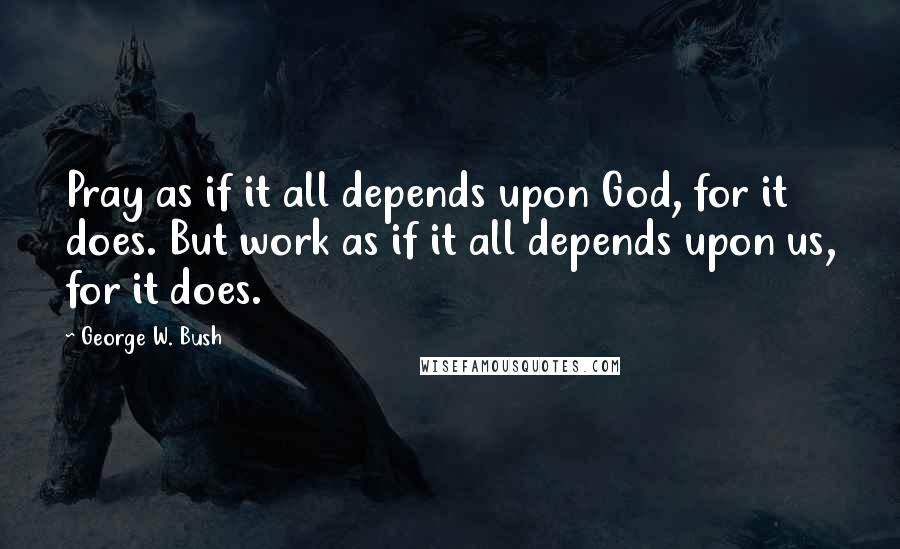 George W. Bush Quotes: Pray as if it all depends upon God, for it does. But work as if it all depends upon us, for it does.