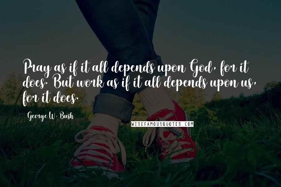 George W. Bush Quotes: Pray as if it all depends upon God, for it does. But work as if it all depends upon us, for it does.