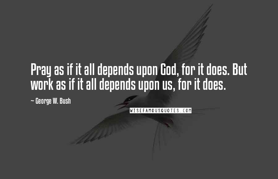 George W. Bush Quotes: Pray as if it all depends upon God, for it does. But work as if it all depends upon us, for it does.