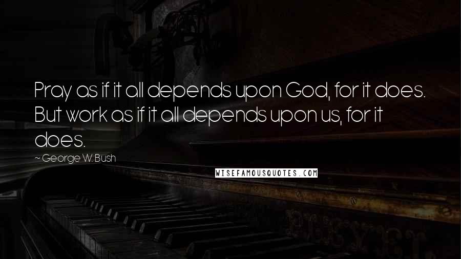 George W. Bush Quotes: Pray as if it all depends upon God, for it does. But work as if it all depends upon us, for it does.