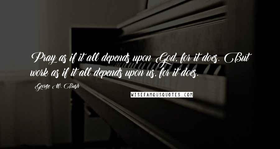 George W. Bush Quotes: Pray as if it all depends upon God, for it does. But work as if it all depends upon us, for it does.