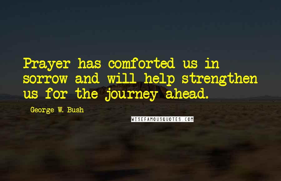 George W. Bush Quotes: Prayer has comforted us in sorrow and will help strengthen us for the journey ahead.