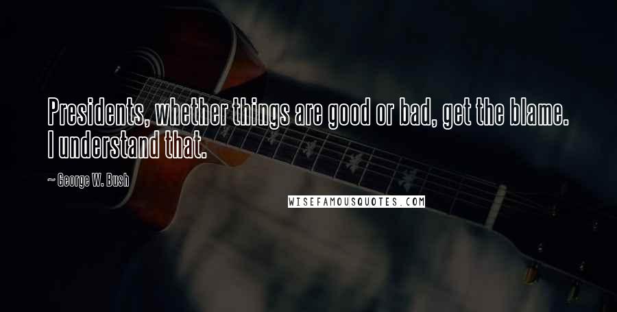 George W. Bush Quotes: Presidents, whether things are good or bad, get the blame. I understand that.