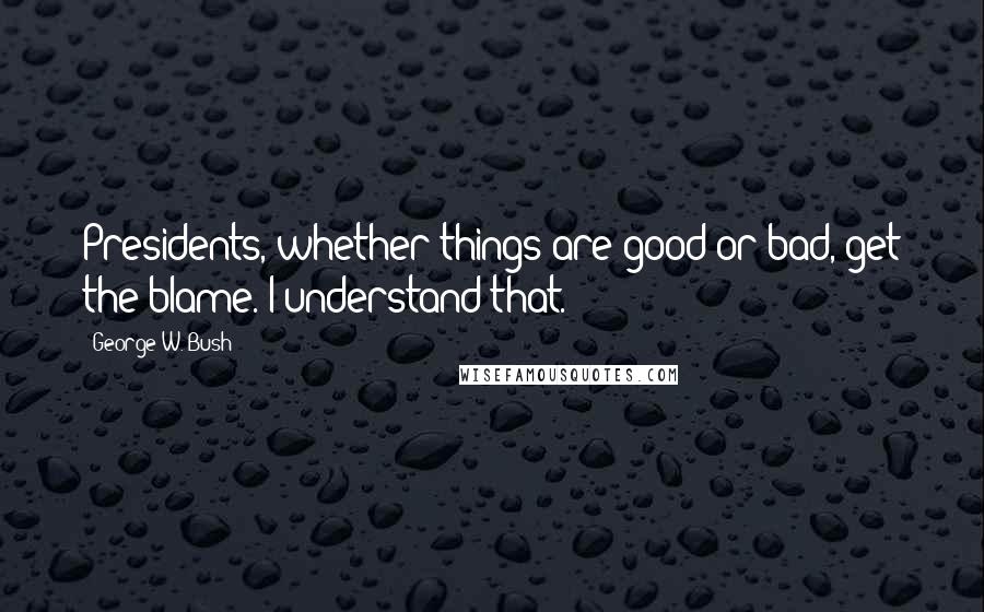 George W. Bush Quotes: Presidents, whether things are good or bad, get the blame. I understand that.