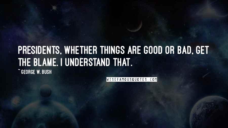 George W. Bush Quotes: Presidents, whether things are good or bad, get the blame. I understand that.