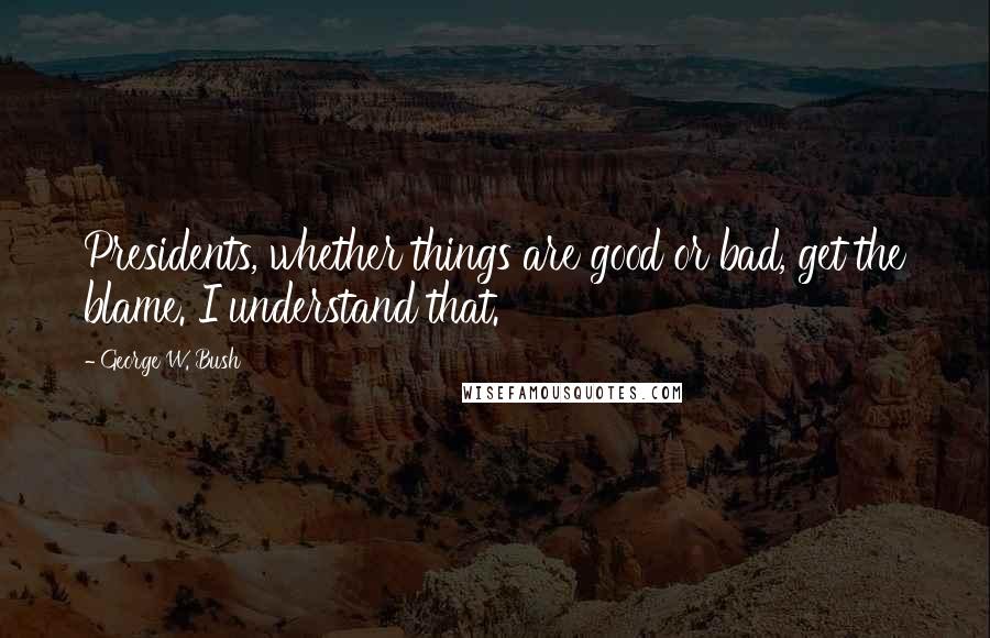 George W. Bush Quotes: Presidents, whether things are good or bad, get the blame. I understand that.