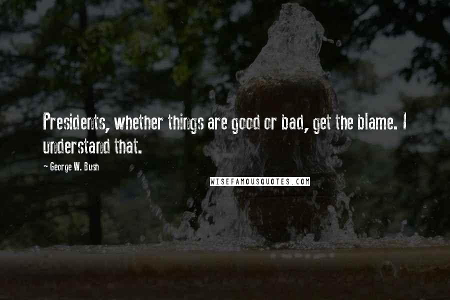 George W. Bush Quotes: Presidents, whether things are good or bad, get the blame. I understand that.